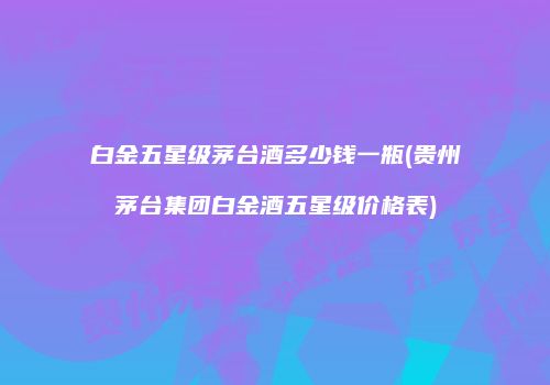 白金五星级茅台酒多少钱一瓶(贵州茅台集团白金酒五星级价格表)