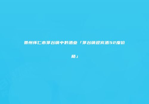 贵州怀仁市茅台镇中黔酒业「茅台镇迎宾酒52度价格」