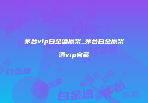 茅台vip白金酒原浆_茅台白金原浆酒vip窖藏