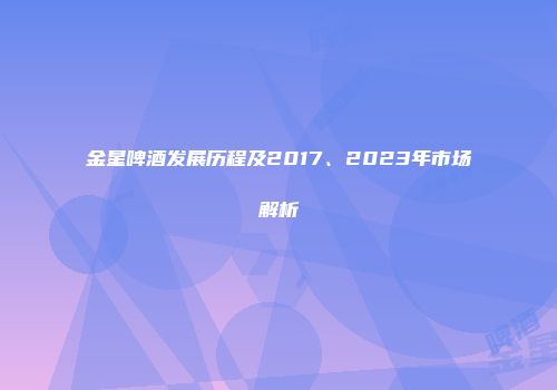 金星啤酒发展历程及2017、2023年市场解析