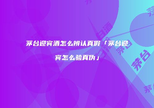 茅台迎宾酒怎么辨认真假「茅台迎宾怎么验真伪」
