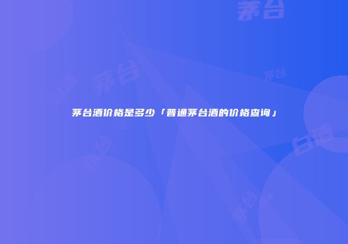 茅台酒价格是多少「普通茅台酒的价格查询」