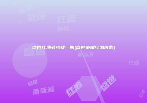 盛世红酒多少钱一瓶(盛世荣耀红酒价格)