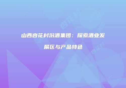 山西杏花村汾酒集团：探索酒业发展区与产品特色