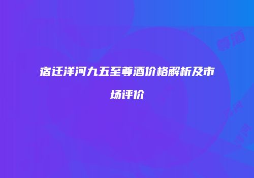 宿迁洋河九五至尊酒价格解析及市场评价