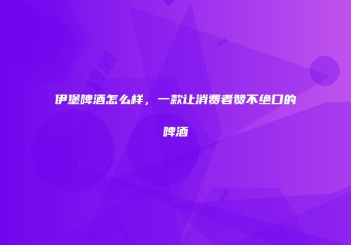 伊堡啤酒怎么样，一款让消费者赞不绝口的啤酒