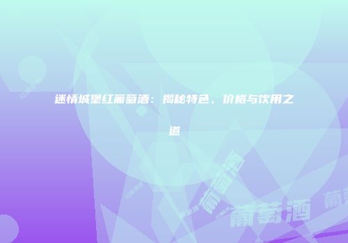 迷情城堡红葡萄酒：揭秘特色、价格与饮用之道