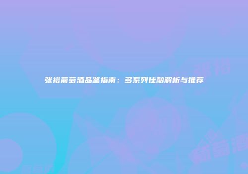 张裕葡萄酒品鉴指南：多系列佳酿解析与推荐