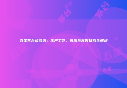 五星茅台极品酒：生产工艺、价格与真假鉴别全解析