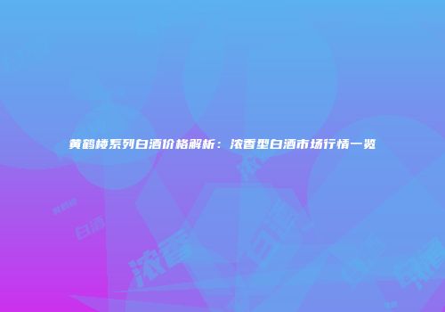 黄鹤楼系列白酒价格解析：浓香型白酒市场行情一览