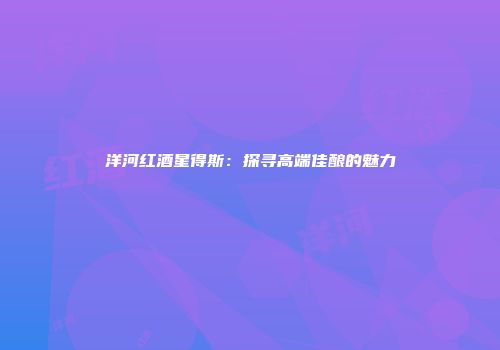 洋河红酒星得斯：探寻高端佳酿的魅力