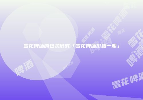 雪花啤酒的包装形式「雪花啤酒价格一瓶」