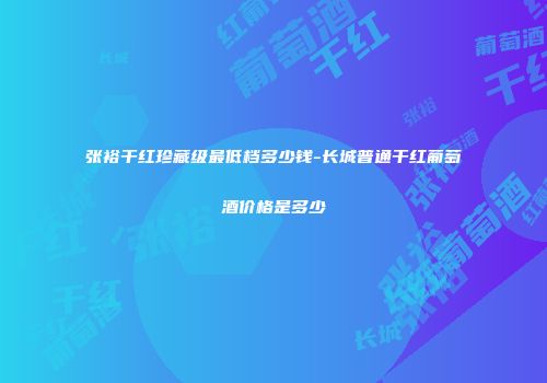 张裕干红珍藏级最低档多少钱-长城普通干红葡萄酒价格是多少