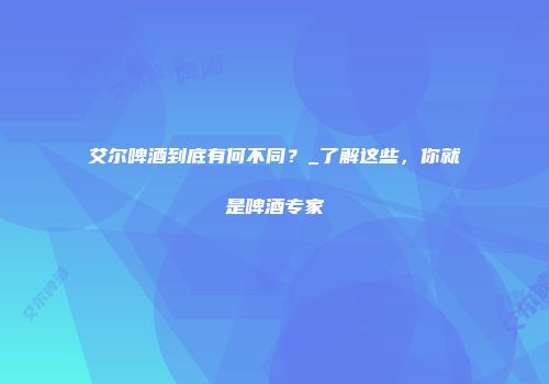 艾尔啤酒到底有何不同？_了解这些，你就是啤酒专家