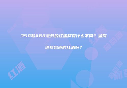 350和460毫升的红酒杯有什么不同？如何选择合适的红酒杯？