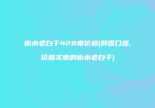 衡水老白干428度价格(醇香口感,价格实惠的衡水老白干)