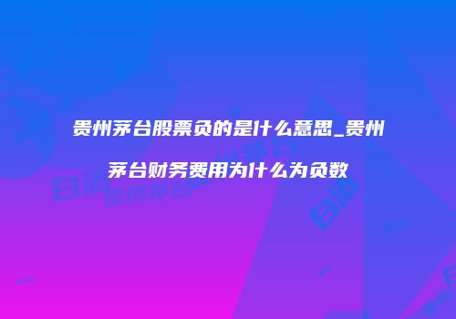 贵州茅台股票负的是什么意思_贵州茅台财务费用为什么为负数