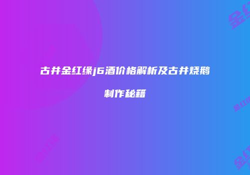 古井金红缘j6酒价格解析及古井烧鹅制作秘籍