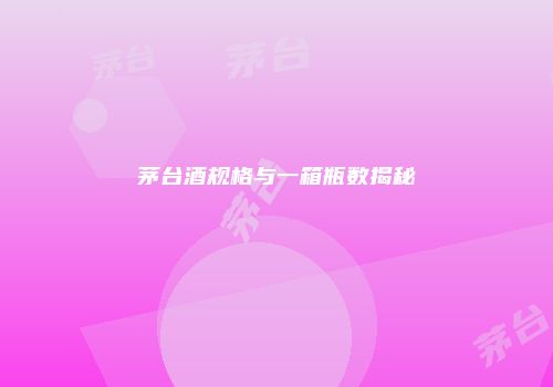 茅台酒规格与一箱瓶数揭秘