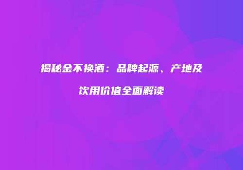 揭秘金不换酒：品牌起源、产地及饮用价值全面解读
