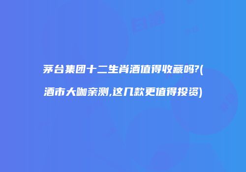 茅台集团十二生肖酒值得收藏吗?(酒市大咖亲测,这几款更值得投资)