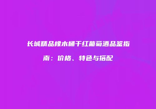 长城精品橡木桶干红葡萄酒品鉴指南：价格、特色与搭配