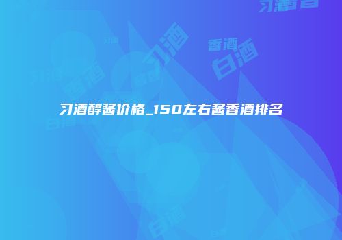 习酒醇酱价格_150左右酱香酒排名