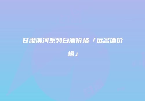甘肃滨河系列白酒价格「远名酒价格」