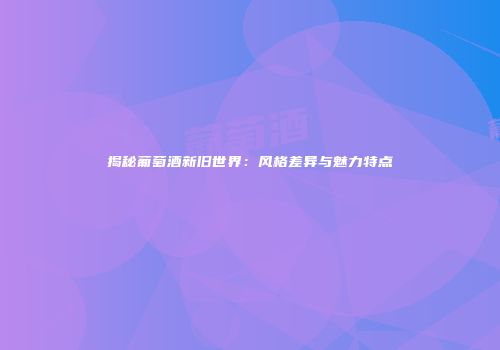揭秘葡萄酒新旧世界：风格差异与魅力特点