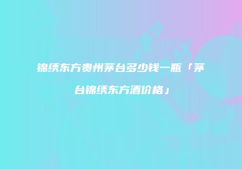 锦绣东方贵州茅台多少钱一瓶「茅台锦绣东方酒价格」