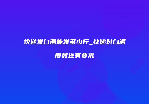 快递发白酒能发多少斤_快递对白酒度数还有要求