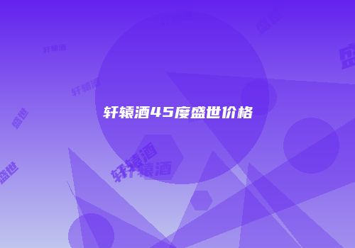 轩辕酒45度盛世价格