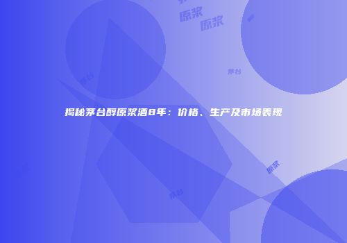揭秘茅台醇原浆酒8年：价格、生产及市场表现