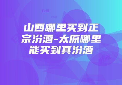 山西哪里买到正宗汾酒-太原哪里能买到真汾酒