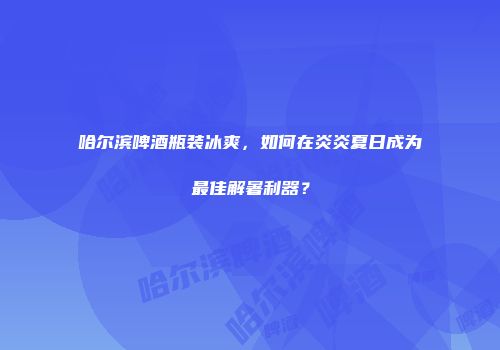 哈尔滨啤酒瓶装冰爽，如何在炎炎夏日成为最佳解暑利器？
