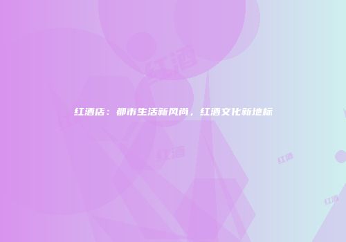 红酒店：都市生活新风尚，红酒文化新地标