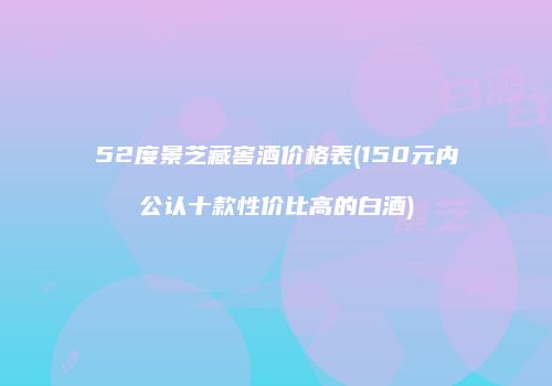 52度景芝藏窖酒价格表(150元内公认十款性价比高的白酒)