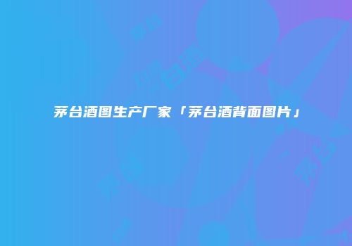 茅台酒图生产厂家「茅台酒背面图片」