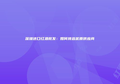 深圳进口红酒批发：如何挑选优质供应商