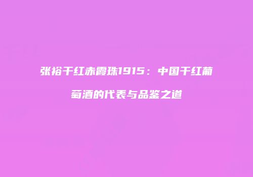 张裕干红赤霞珠1915：中国干红葡萄酒的代表与品鉴之道