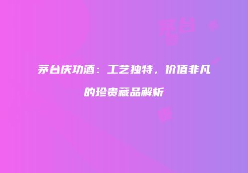 茅台庆功酒：工艺独特，价值非凡的珍贵藏品解析