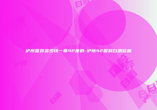 泸州国粹多少钱一瓶42度的-泸州42国粹白酒价格
