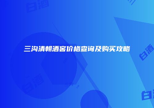 三沟清朝酒窖价格查询及购买攻略