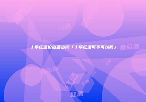 十年红酒价值多少钱「十年红酒可不可以喝」