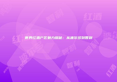 世界红酒产区魅力探秘：从波尔多到智利