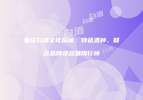 重庆白酒文化探秘：特色酒种、知名品牌及名酒排行榜