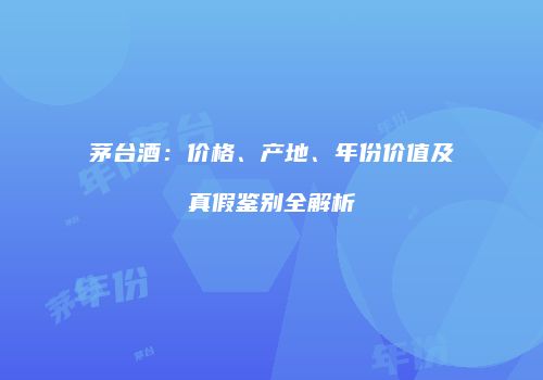 茅台酒：价格、产地、年份价值及真假鉴别全解析