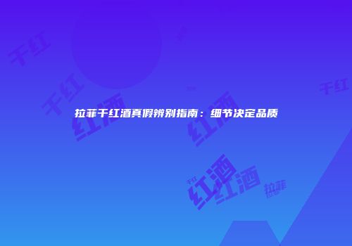 拉菲干红酒真假辨别指南：细节决定品质