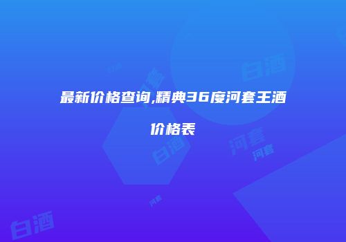 最新价格查询,精典36度河套王酒价格表