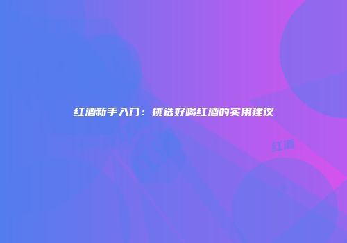 红酒新手入门：挑选好喝红酒的实用建议